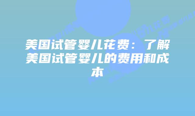 美国试管婴儿花费：了解美国试管婴儿的费用和成本
