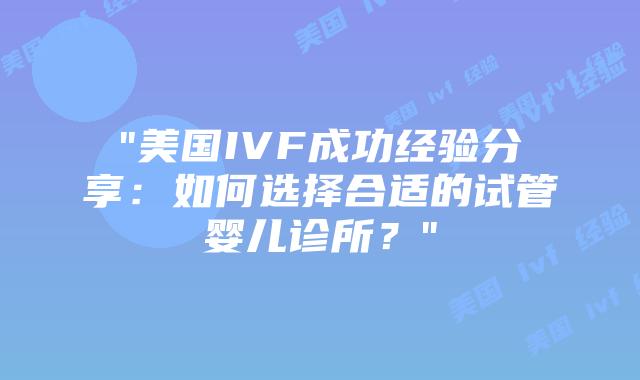 “美国IVF成功经验分享：如何选择合适的试管婴儿诊所？”