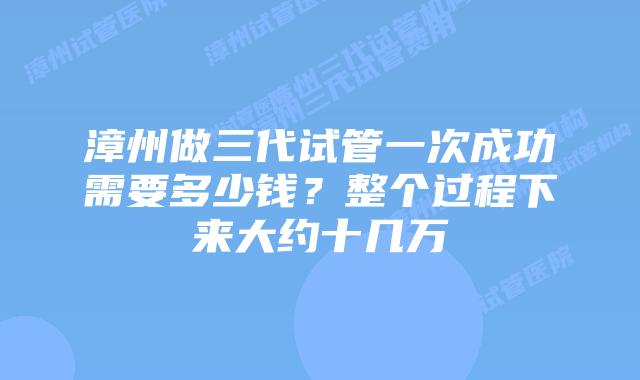 漳州做三代试管一次成功需要多少钱?整个过程下来大约十几万