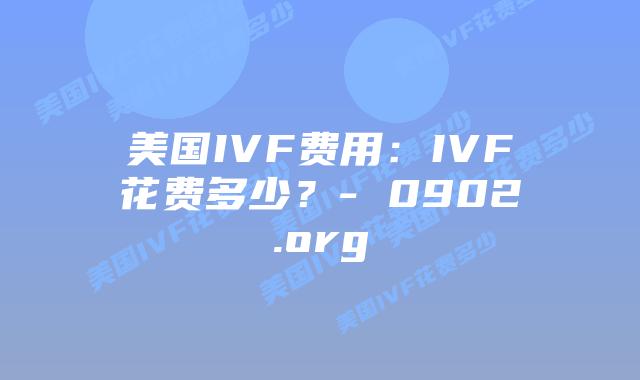 美国IVF费用：IVF花费多少？- 0902.org