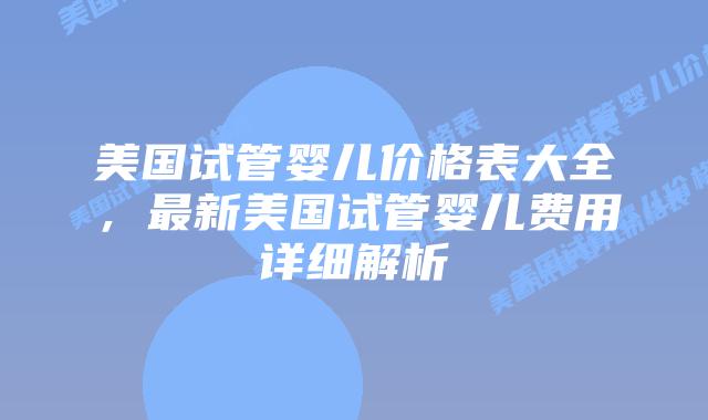 美国试管婴儿价格表大全,最新美国试管婴儿费用详细解析