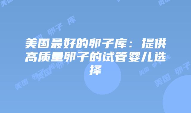 美国最好的卵子库：提供高质量卵子的试管婴儿选择