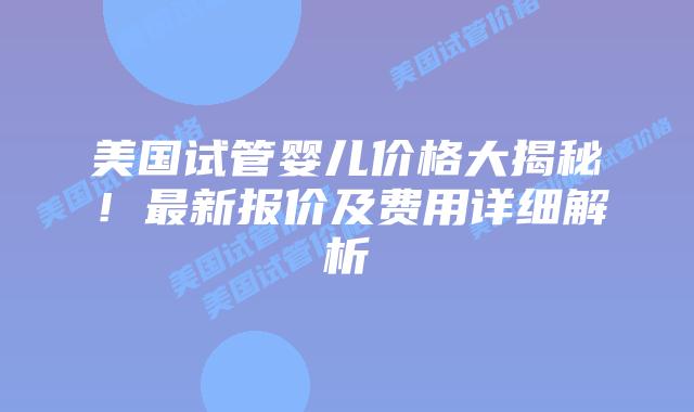 美国试管婴儿价格大揭秘！最新报价及费用详细解析