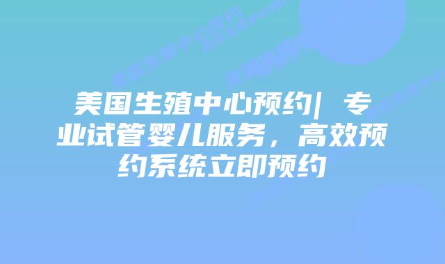 美国生殖中心预约| 专业试管婴儿服务，高效预约系统立即预约