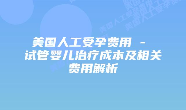 美国人工受孕费用 - 试管婴儿治疗成本及相关费用解析