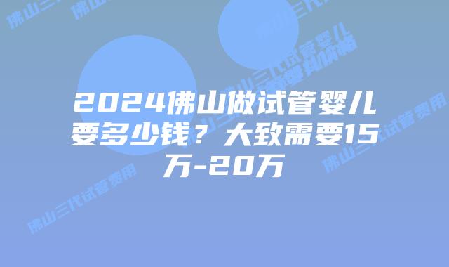 2024佛山做试管婴儿要多少钱？大致需要15万-20万