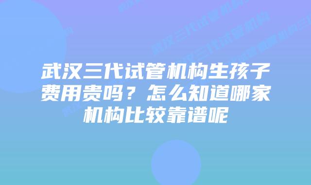 武汉三代试管机构生孩子费用贵吗？怎么知道哪家机构比较靠谱呢