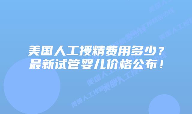 美国人工授精费用多少?最新试管婴儿价格公布!