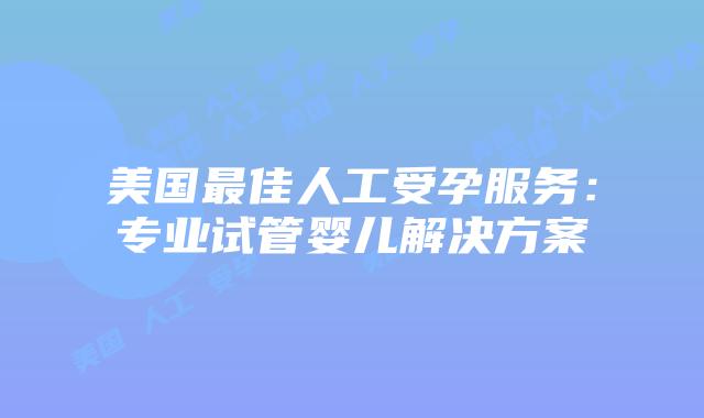 美国最佳人工受孕服务:专业试管婴儿解决方案