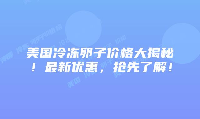 美国冷冻卵子价格大揭秘!最新优惠,抢先了解!