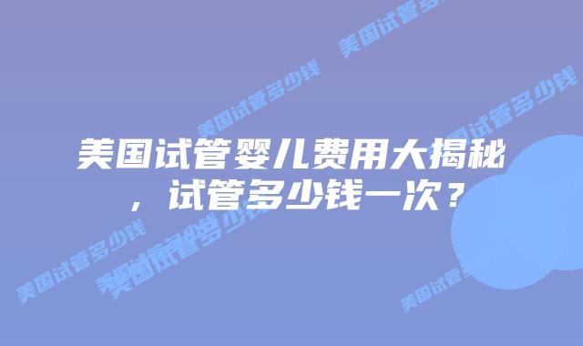 美国试管婴儿费用大揭秘,试管多少钱一次?
