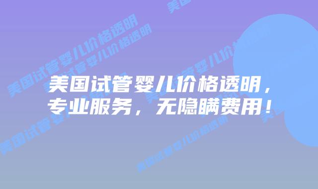 美国试管婴儿价格透明，专业服务，无隐瞒费用！
