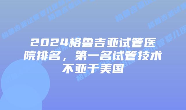 2024格鲁吉亚试管医院排名，第一名试管技术不亚于美国