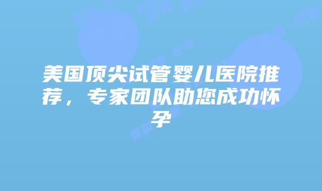 美国顶尖试管婴儿医院推荐,专家团队助您成功怀孕