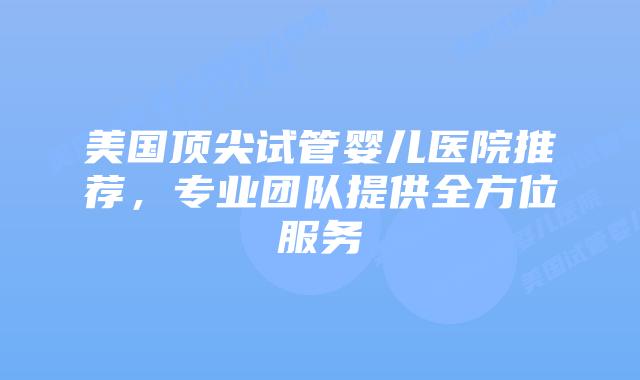 美国顶尖试管婴儿医院推荐,专业团队提供全方位服务