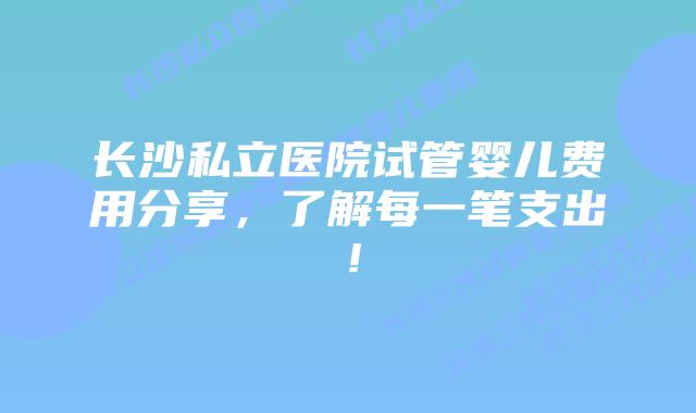 长沙私立医院试管婴儿费用分享,了解每一笔支出!