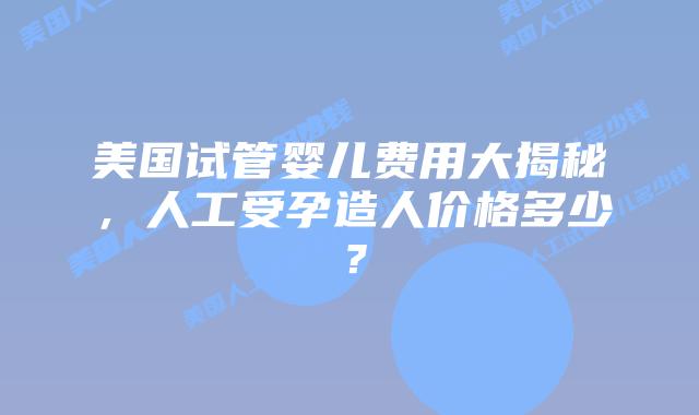 美国试管婴儿费用大揭秘,人工受孕造人价格多少?