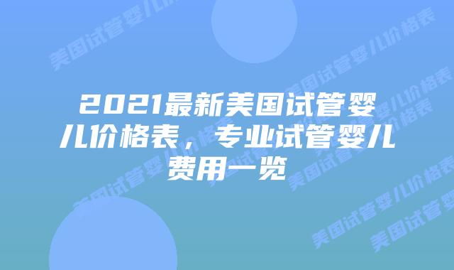 2021最新美国试管婴儿价格表,专业试管婴儿费用一览