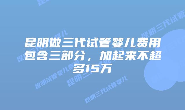 昆明做三代试管婴儿费用包含三部分，加起来不超多15万