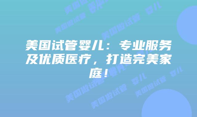 美国试管婴儿：专业服务及优质医疗，打造完美家庭！