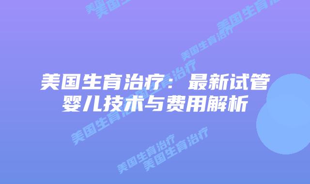 美国生育治疗：最新试管婴儿技术与费用解析
