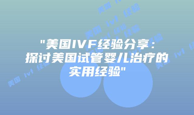 “美国IVF经验分享：探讨美国试管婴儿治疗的实用经验”