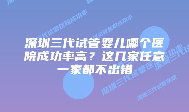 深圳三代试管婴儿哪个医院成功率高？这几家任意一家都不出错