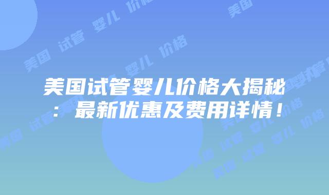 美国试管婴儿价格大揭秘:最新优惠及费用详情!
