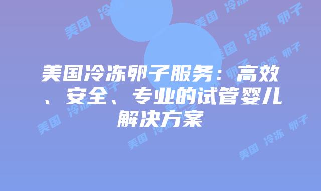 美国冷冻卵子服务:高效、安全、专业的试管婴儿解决方案