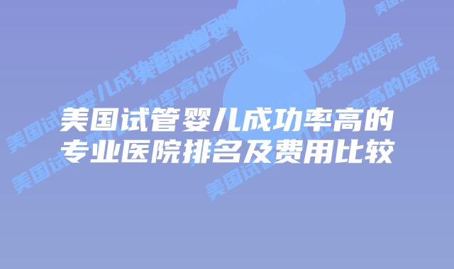 美国试管婴儿成功率高的专业医院排名及费用比较