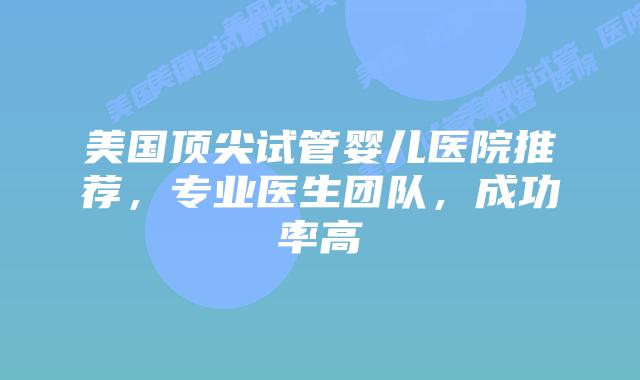 美国顶尖试管婴儿医院推荐,专业医生团队,成功率高
