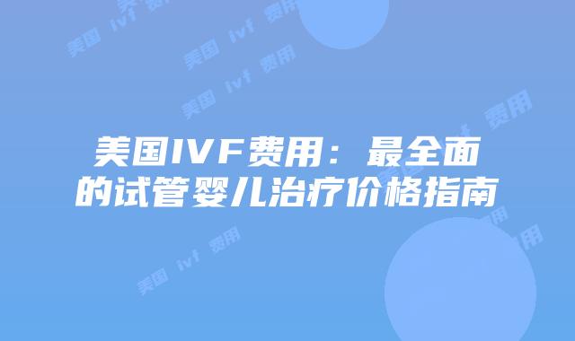 美国IVF费用:最全面的试管婴儿治疗价格指南