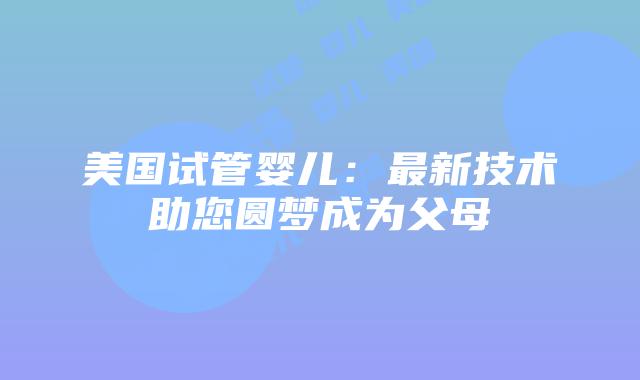 美国试管婴儿：最新技术助您圆梦成为父母