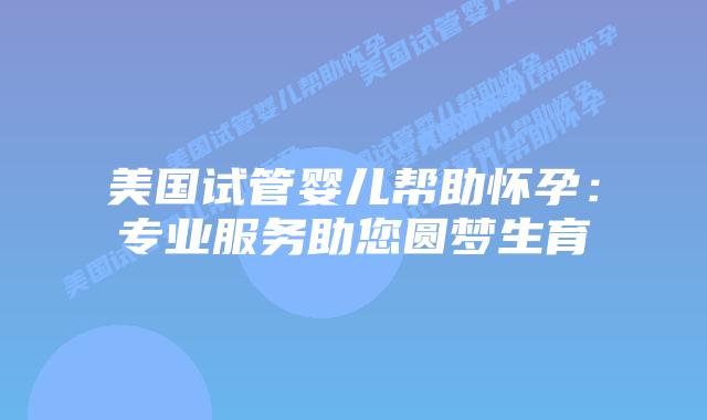 美国试管婴儿帮助怀孕:专业服务助您圆梦生育
