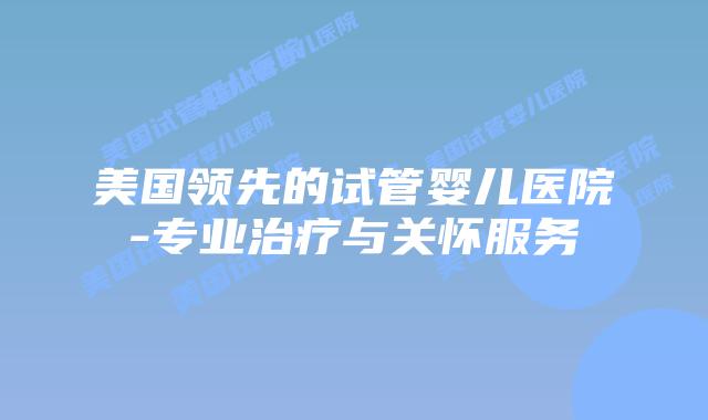 美国领先的试管婴儿医院-专业治疗与关怀服务