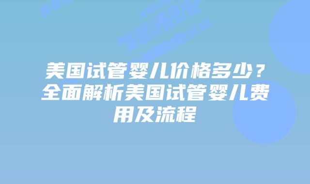 美国试管婴儿价格多少？全面解析美国试管婴儿费用及流程