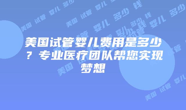 美国试管婴儿费用是多少？专业医疗团队帮您实现梦想