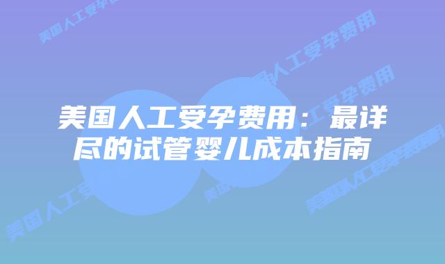 美国人工受孕费用：最详尽的试管婴儿成本指南