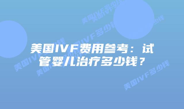 美国IVF费用参考：试管婴儿治疗多少钱？