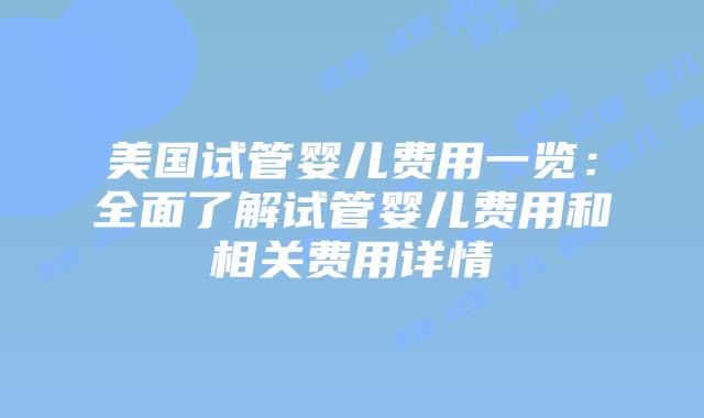 美国试管婴儿费用一览：全面了解试管婴儿费用和相关费用详情