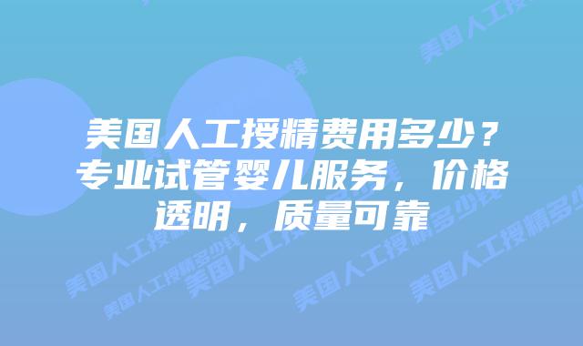 美国人工授精费用多少？专业试管婴儿服务，价格透明，质量可靠