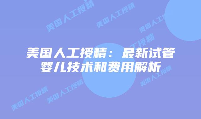 美国人工授精：最新试管婴儿技术和费用解析
