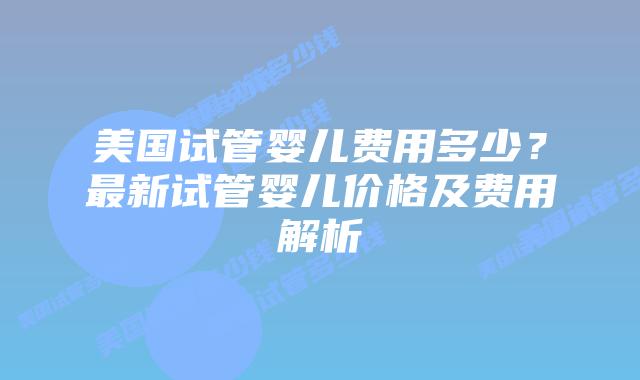 美国试管婴儿费用多少？最新试管婴儿价格及费用解析