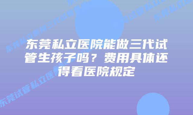 东莞私立医院能做三代试管生孩子吗？费用具体还得看医院规定