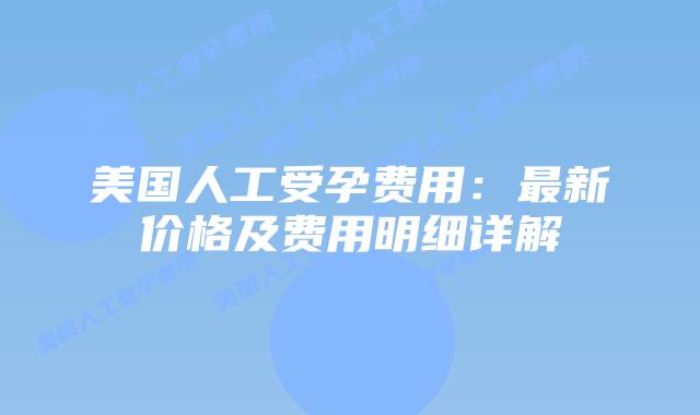 美国人工受孕费用：最新价格及费用明细详解