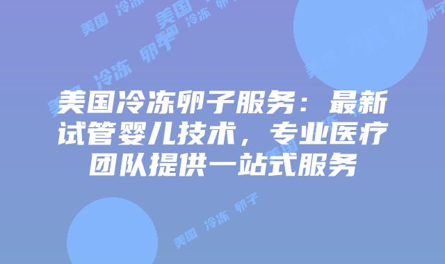 美国冷冻卵子服务:最新试管婴儿技术,专业医疗团队提供一站式服务