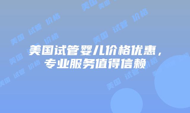 美国试管婴儿价格优惠，专业服务值得信赖