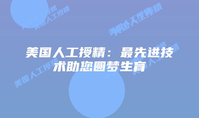 美国人工授精:最先进技术助您圆梦生育