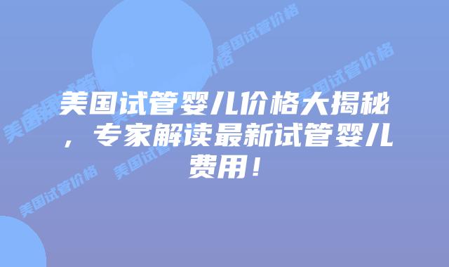 美国试管婴儿价格大揭秘，专家解读最新试管婴儿费用！