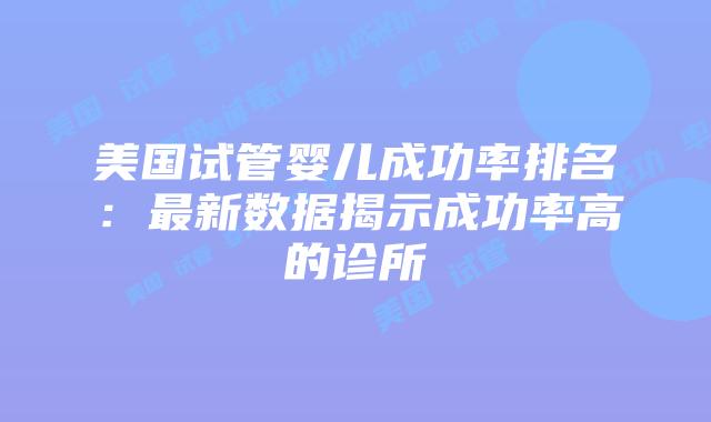 美国试管婴儿成功率排名：最新数据揭示成功率高的诊所